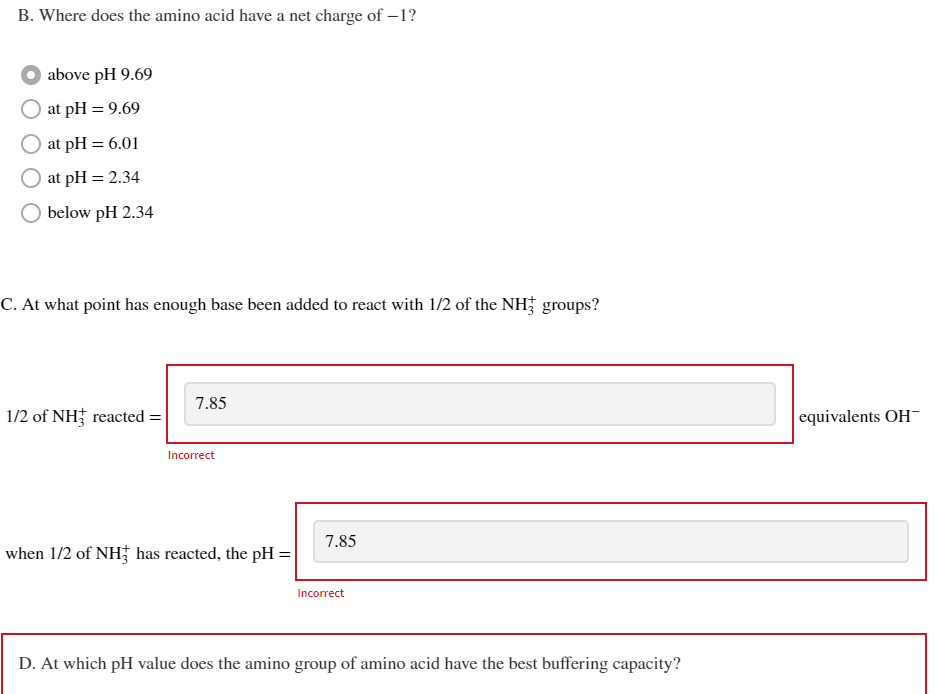 B. Where does the amino acid have a net charge of -1?
above pH 9.69
at pH = 9.69
at pH = 6.01
at pH = 2.34
below pH 2.34
C. At what point has enough base been added to react with 1/2 of the NH3 groups?
1/2 of NH3 reacted =
7.85
Incorrect
when 1/2 of NH has reacted, the pH =
7.85
Incorrect
D. At which pH value does the amino group of amino acid have the best buffering capacity?
equivalents OH