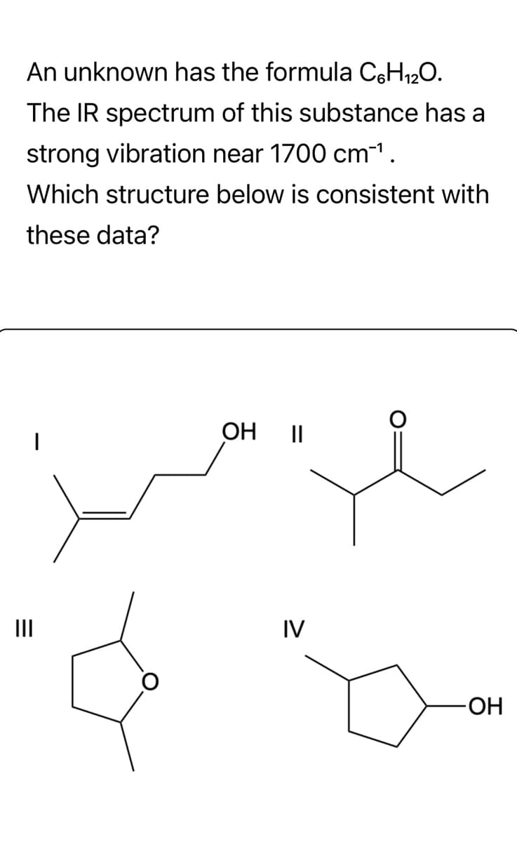 An unknown has the formula C6H₁2O.
The IR spectrum of this substance has a
strong vibration near 1700 cm¯¹.
Which structure below is consistent with
these data?
|||
OH ||
IV
-ОН