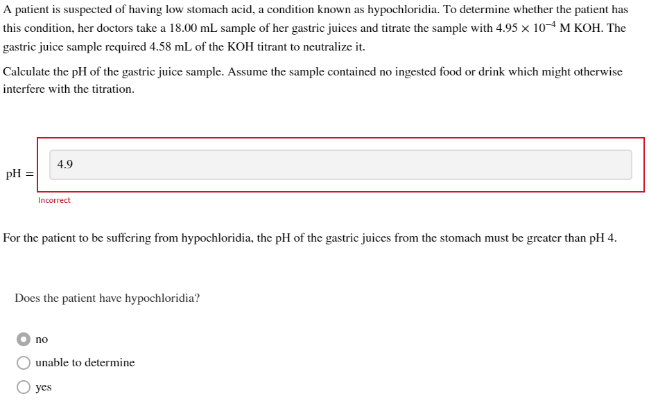 A patient is suspected of having low stomach acid, a condition known as hypochloridia. To determine whether the patient has
this condition, her doctors take a 18.00 mL sample of her gastric juices and titrate the sample with 4.95 × 10-4 M KOH. The
gastric juice sample required 4.58 mL of the KOH titrant to neutralize it.
Calculate the pH of the gastric juice sample. Assume the sample contained no ingested food or drink which might otherwise
interfere with the titration.
pH =
Incorrect
4.9
For the patient to be suffering from hypochloridia, the pH of the gastric juices from the stomach must be greater than pH 4.
Does the patient have hypochloridia?
no
unable to determine
yes