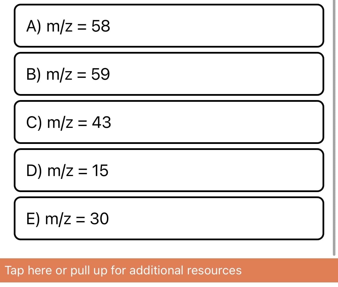 A) m/z = 58
B) m/z = 59
C) m/z = 43
D) m/z = 15
E) m/z = 30
T
Tap here or pull up for additional resources