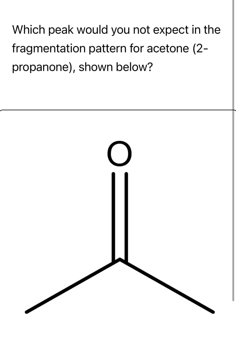 Which peak would you not expect in the
fragmentation pattern for acetone (2-
propanone), shown below?
O