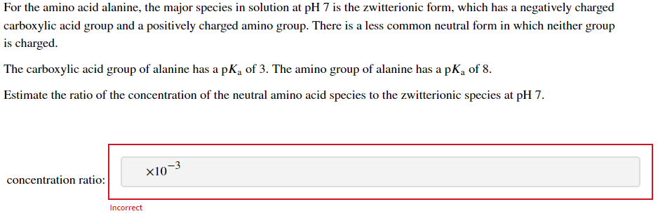 For the amino acid alanine, the major species in solution at pH 7 is the zwitterionic form, which has a negatively charged
carboxylic acid group and a positively charged amino group. There is a less common neutral form in which neither group
is charged.
The carboxylic acid group of alanine has a pK₁ of 3. The amino group of alanine has a pK₂ of 8.
Estimate the ratio of the concentration of the neutral amino acid species to the zwitterionic species at pH 7.
concentration ratio:
Incorrect
X10-3