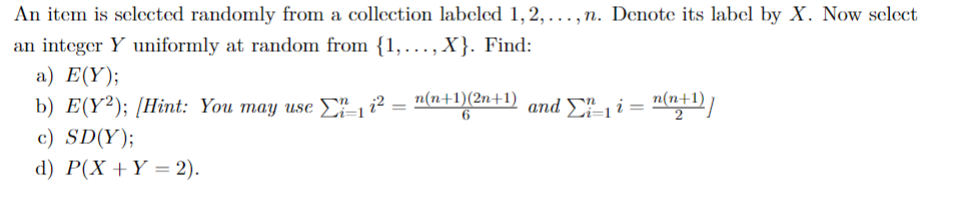 An item is selected randomly from a collection labeled 1, 2,..., n. Denote its label by X. Now select
an integer Y uniformly at random from {1,..., X}. Find:
a) E(Y);
b) E(Y²); [Hint: You may use Ei=1 1²
=
c) SD(Y);
d) P(X+Y = 2).
n(n+1)(2n+1) and _₁ i = n(n+¹)]