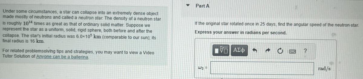 Under some circumstances, a star can collapse into an extremely dense object
made mostly of neutrons and called a neutron star. The density of a neutron star
is roughly 10¹4 times as great as that of ordinary solid matter. Suppose we
represent the star as a uniform, solid, rigid sphere, both before and after the
collapse. The star's initial radius was 6.0x105 km (comparable to our sun); its
final radius is 16 km.
For related problemsolving tips and strategies, you may want to view a Video
Tutor Solution of Anyone can be a ballerina.
Part A
If the original star rotated once in 25 days, find the angular speed of the neutron star.
Express your answer in radians per second.
15. ΑΣΦ
W₂ =
4
?
rad/s