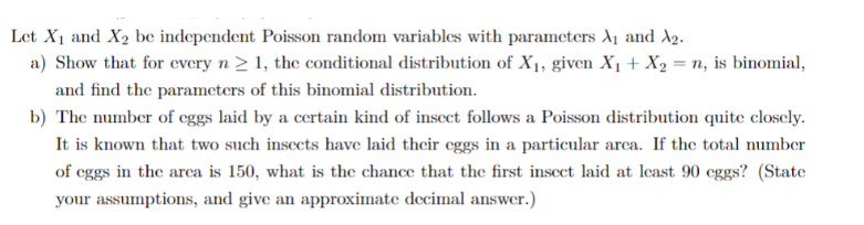 Let X₁ and X₂ be independent Poisson random variables with parameters A₁ and A₂.
a) Show that for every n ≥ 1, the conditional distribution of X₁, given X₁ + X₂ = n, is binomial,
and find the parameters of this binomial distribution.
b) The number of eggs laid by a certain kind of insect follows a Poisson distribution quite closely.
It is known that two such insects have laid their eggs in a particular area. If the total number
of eggs in the area is 150, what is the chance that the first insect laid at least 90 eggs? (State
your assumptions, and give an approximate decimal answer.)