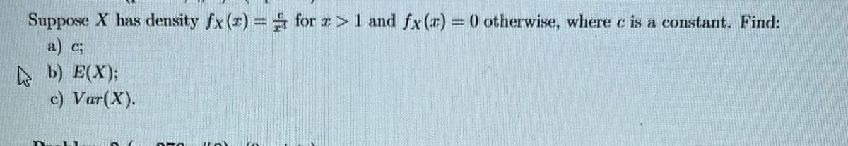 Suppose X has density fx (x) = for z > 1 and fx (r) = 0) otherwise, where c is a constant. Find:
a) c;
b) E(X);
c) Var (X).