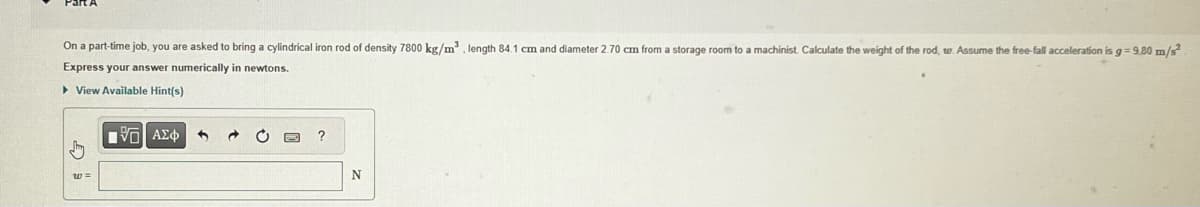 On a part-time job, you are asked to bring a cylindrical iron rod of density 7800 kg/m³, length 84.1 cm and diameter 2.70 cm from a storage room to a machinist. Calculate the weight of the rod, w. Assume the free-fall acceleration is g = 9.80 m/s²
Express your answer numerically in newtons.
▸ View Available Hint(s)
[5] ΑΣΦ
?
N