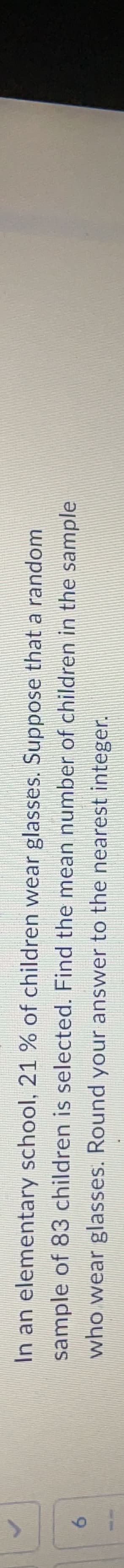 6
In an elementary
sample of 83 children is selected.
who wear glasses. Round your answer to the nearest integer.
wear glasses. Suppose that a random
school, 21 % of children
Find the mean number of children in the sample