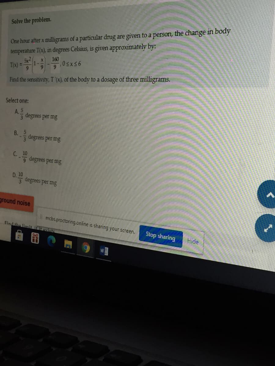 Solve the problem.
temperature T(x), in degrees Celsius, is given approximately by:
5x2
One hour after x milligrams of a particular drug are given to a person, the change in body
160
TIx) =
9.
9.
9.
Find the sensitivity, T (x), of the body to a dosage of three milligrams.
Select one:
A. 5
3
degrees per mg
B. degrees per mg
С. 10
5 degrees per mg
D. 10
3 degrees per mg
ground noise
mcbs.proctoring.online is sharing your screen.
Find the limit if it ovish
Stop sharing
Hide
