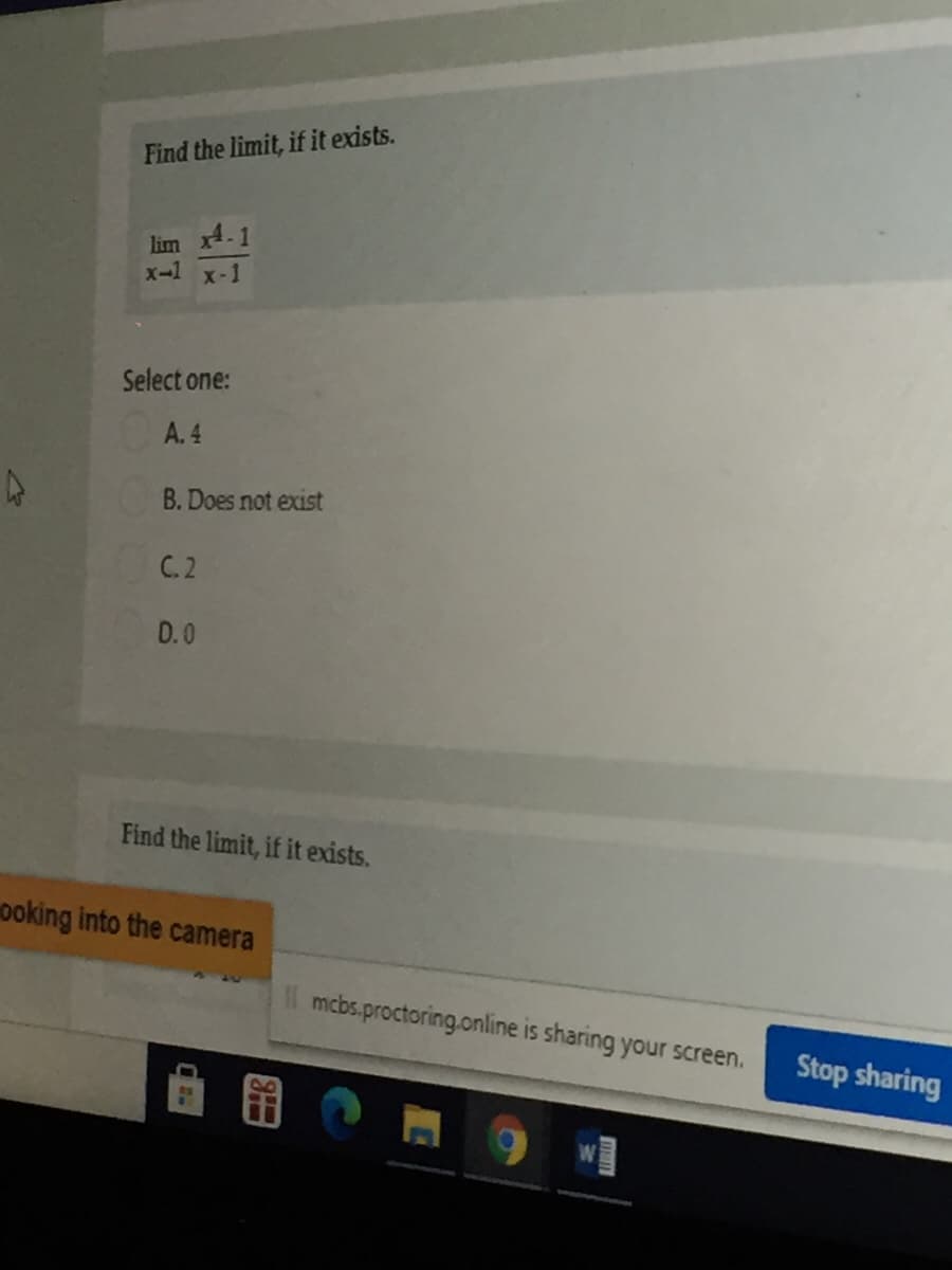 Find the limit, if it exists.
lim x4.1
x-1 x-1
Select one:
A. 4
B. Does not exist
C. 2
D.0
Find the limit, if it exists.
ooking into the camera
Il mcbs.proctoring.online is sharing your screen.
Stop sharing
