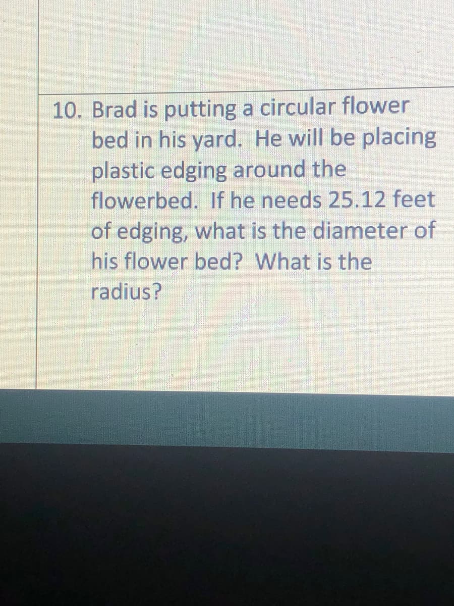 10. Brad is putting a circular flower
bed in his yard. He will be placing
plastic edging around the
flowerbed. If he needs 25.12 feet
of edging, what is the diameter of
his flower bed? What is the
radius?
