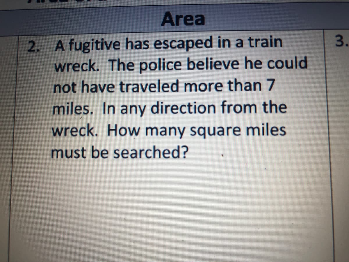 Area
2. A fugitive has escaped in a train
wreck. The police believe he could
not have traveled more than 7
miles. In any direction from the
wreck. How many square miles
3.
must be searched?
