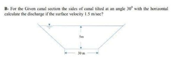 B- For the Given canal seetion the sides of canal tilted at an angle 30" with the horizontal
calculate the discharge if the surface velocity 1.5 m/sec?
Sm
30 m
