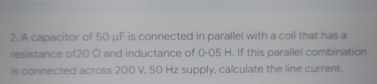 2. A capacitor of 50 µF is connected in parallel with a coil that has a
resistance of20 Q and inductance of 0.05 H. If this parallel combination
is connected across 200 V, 50 Hz supply, calculate the line current.