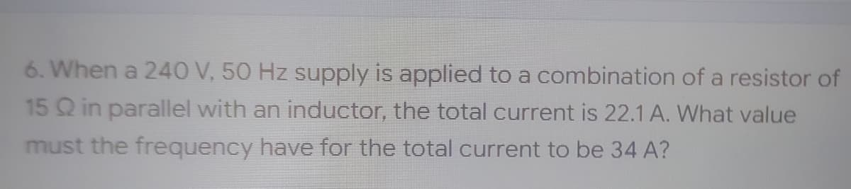 6. When a 240 V, 50 Hz supply is applied to a combination of a resistor of
15 Q in parallel with an inductor, the total current is 22.1 A. What value
must the frequency have for the total current to be 34 A?