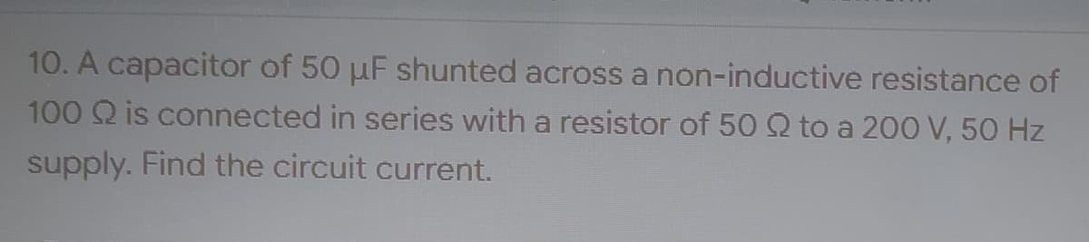 10. A capacitor of 50 µF shunted across a non-inductive resistance of
100 Q is connected in series with a resistor of 50 Q to a 200 V, 50 Hz
supply. Find the circuit current.