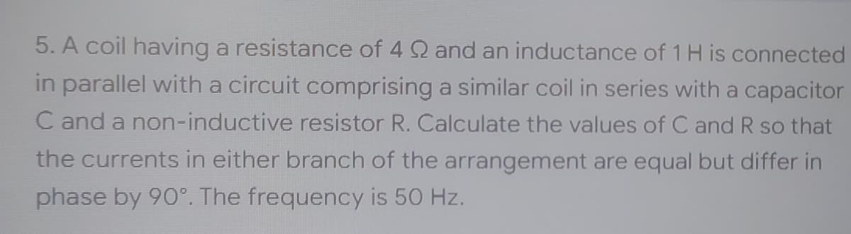 5. A coil having a resistance of 4 92 and an inductance of 1 H is connected
in parallel with a circuit comprising a similar coil in series with a capacitor
C and a non-inductive resistor R. Calculate the values of C and R so that
the currents in either branch of the arrangement are equal but differ in
phase by 90°. The frequency is 50 Hz.