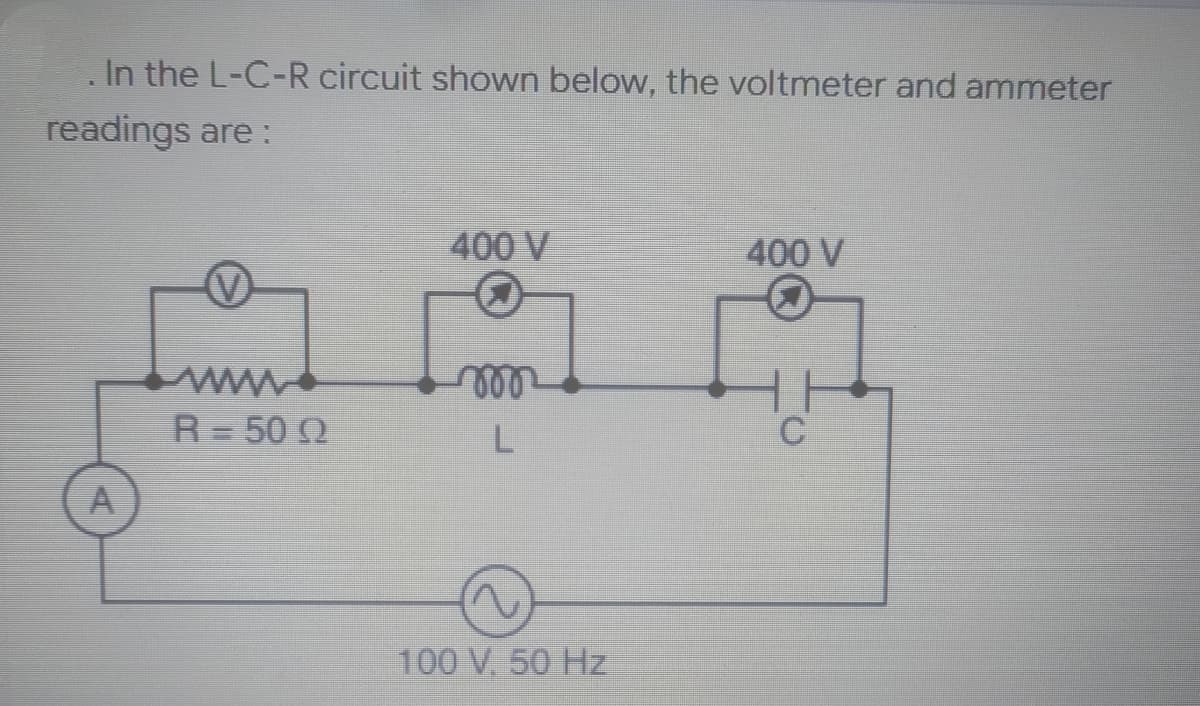 In the L-C-R circuit shown below, the voltmeter and ammeter
readings are:
400 V
400 V
m
R = 50 Q
C
A
L
~
100 V, 50 Hz