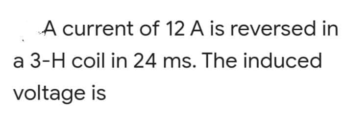 A current of 12 A is reversed in
a 3-H coil in 24 ms. The induced
voltage is