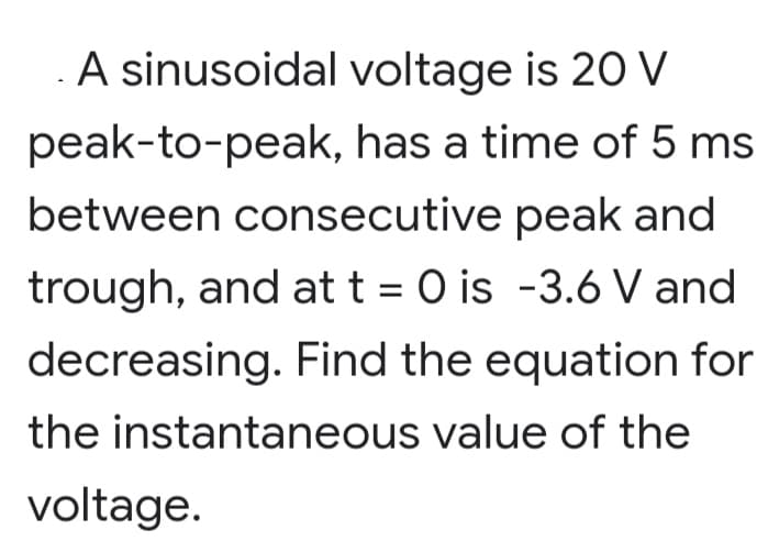A sinusoidal voltage is 20 V
peak-to-peak, has a time of 5 ms
between consecutive peak and
trough, and at t= 0 is -3.6 V and
decreasing. Find the equation for
the instantaneous value of the
voltage.