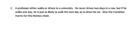 2. A professor either walks or drives to a university. He never drives two days in a row, but if he
walks one day, he is just as likely to walk the next day as to drive his car. Give the transition
matrix for this Markov chain.
