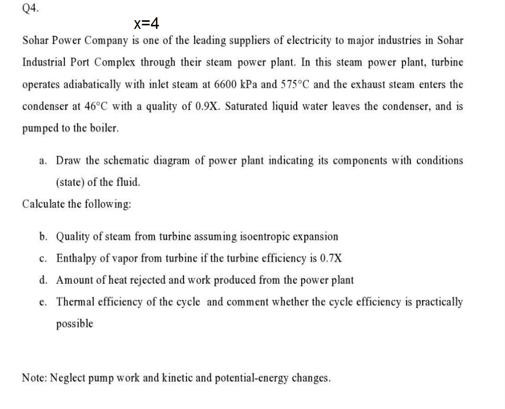Q4.
x=4
Sohar Power Company is one of the leading suppliers of electricity to major industries in Sohar
Industrial Port Complex through their steam power plant. In this steam power plant, turbine
operates adiabatically with inlet steam at 6600 kPa and 575°C and the exhaust steam enters the
condenser at 46°C with a quality of 0.9X. Saturated liquid water leaves the condenser, and is
pumped to the boiler.
a. Draw the schematic diagram of power plant indicating its components with conditions
(state) of the fluid.
Calculate the following:
b. Quality of steam from turbine assuming isoentropic expansion
c. Enthalpy of vapor from turbine if the turbine efficiency is 0.7X
d. Amount of heat rejected and work produced from the power plant
e. Thermal efficiency of the cycle and comment whether the cycle efficiency is practically
possible
Note: Neglect pump work and kinetic and potential-energy changes.
