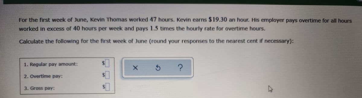 For the first week of June, Kevin Thomas worked 47 hours. Kevin earns $19.30 an hour. His employer pays overtime for all hours
worked in excess of 40 hours per week and pays 1.5 times the hourly rate for overtime hours.
Calculate the following for the first week of June (round your responses to the nearest cent if necessary):
1. Regular pay amount:
2. Overtime pay:
3. Gross pay:
