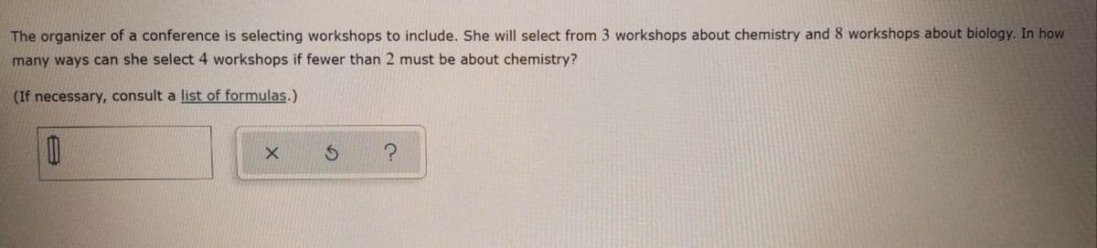 The organizer of a conference is selecting workshops to include. She will select from 3 workshops about chemistry and 8 workshops about biology. In how
many ways can she select 4 workshops if fewer than 2 must be about chemistry?
(If necessary, consult a list of formulas.)
