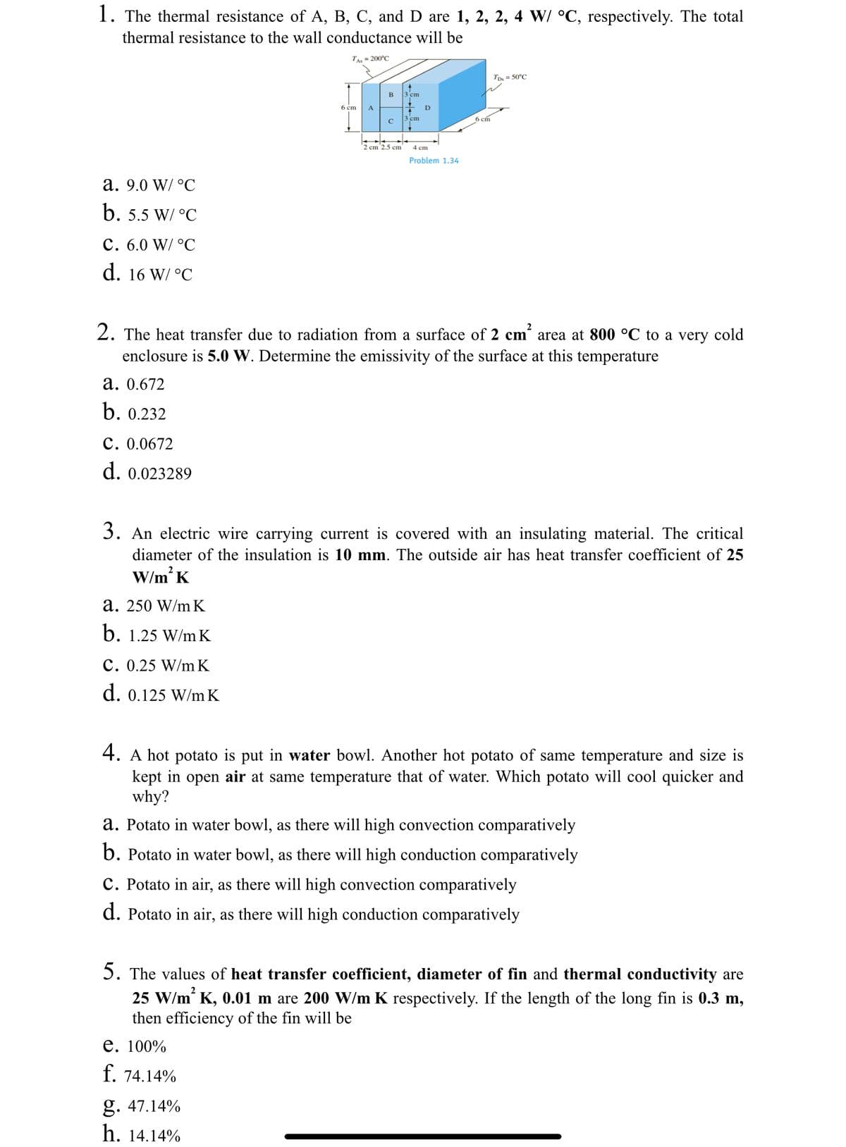 1. The thermal resistance of A, B, C, and D are 1, 2, 2, 4 W/ °C, respectively. The total
thermal resistance to the wall conductance will be
TAs = 200°C
a. 9.0 W/ °C
b. 5.5 W/ °C
C. 6.0 W/ °C
d. 16 W/ °C
a. 0.672
b. 0.232
C. 0.0672
d. 0.023289
a. 250 W/mK
b. 1.25 W/mK
6 cm
C. 0.25 W/mK
d. 0.125 W/mK
A
B
с
2 cm 2.5 cm
3 cm
g. 47.14%
h. 14.14%
3 cm
2. The heat transfer due to radiation from a surface of 2 cm² area at 800 °C to a very cold
enclosure is 5.0 W. Determine the emissivity of the surface at this temperature
D
4 cm
Problem 1.34
6 cm
3. An electric wire carrying current is covered with an insulating material. The critical
diameter of the insulation is 10 mm. The outside air has heat transfer coefficient of 25
W/m² K
TDs = 50°C
4. A hot potato is put in water bowl. Another hot potato of same temperature and size is
kept in open air at same temperature that of water. Which potato will cool quicker and
why?
a. Potato in water bowl, as there will high convection comparatively
b. Potato in water bowl, as there will high conduction comparatively
C. Potato in air, as there will high convection comparatively
d. Potato in air, as there will high conduction comparatively
5. The values of heat transfer coefficient, diameter of fin and thermal conductivity are
25 W/m² K, 0.01 m are 200 W/m K respectively. If the length of the long fin is 0.3 m,
then efficiency of the fin will be
e. 100%
f. 74.14%