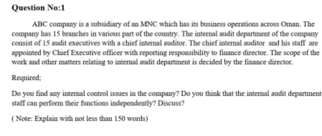 Question No:1
ABC company is a subsidiary of an MNC which has its business operations across Oman. The
company has 15 branches in various part of the country. The internal audit department of the company
consist of 15 audit executives with a chief internal auditor. The chief intermal auditor and his staff are
appointed by Chief Executive officer with reporting responsibility to finance director. The scope of the
work and other matters relating to internal audit department is decided by the finance director.
Required;
Do you find any internal control issues in the company? Do you think that the intermal audit department
staff can perform their functions independently? Discuss?
(Note: Explain with not less than 150 words)
