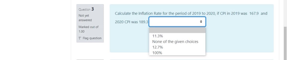 Question 3
Calculate the Inflation Rate for the period of 2019 to 2020, if CPI in 2019 was 167.9 and
Not yet
answered
2020 CPI was 189.3
Marked out of
1.00
11.3%
P Flag question
None of the given choices
12.7%
100%
