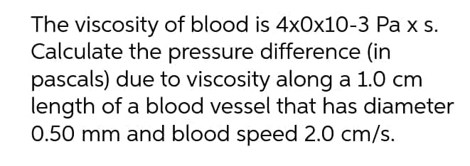The viscosity of blood is 4x0x10-3 Pa x s.
Calculate the pressure difference (in
pascals) due to viscosity along a 1.0 cm
length of a blood vessel that has diameter
0.50 mm and blood speed 2.0 cm/s.
