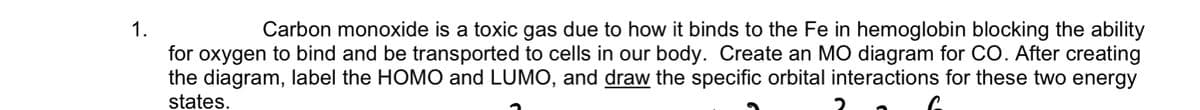 1.
Carbon monoxide is a toxic gas due to how it binds to the Fe in hemoglobin blocking the ability
for oxygen to bind and be transported to cells in our body. Create an MO diagram for CO. After creating
the diagram, label the HOMO and LUMO, and draw the specific orbital interactions for these two energy
states.
