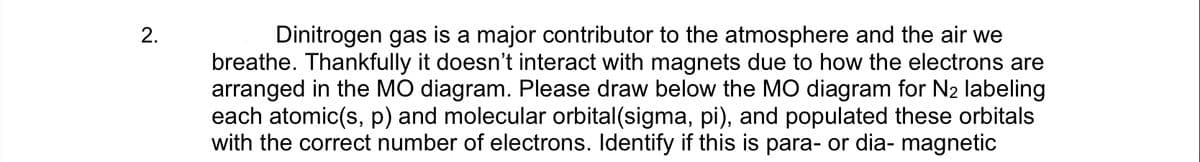Dinitrogen gas is a major contributor to the atmosphere and the air we
breathe. Thankfully it doesn't interact with magnets due to how the electrons are
arranged in the MO diagram. Please draw below the MO diagram for N2 labeling
each atomic(s, p) and molecular orbital(sigma, pi), and populated these orbitals
with the correct number of electrons. Identify if this is para- or dia- magnetic
2.
