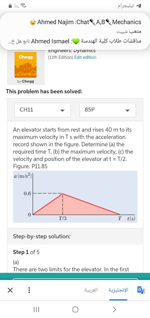 li.
تيليجرام
Ahmed Najim :Chat A,B Mechanics
متعب شی یت
.i Jo zi Ahmed Ismael :
مناقشات طلاب كلية الهندسة
Engineers: Dynamics
Chegg
(11th Edition) Edit edition
by Chegg
This problem has been solved:
CH11
85P
An elevator starts from rest and rises 40 m to its
maximum velocity in Ts with the acceleration
record shown in the figure. Determine (a) the
required time T, (b) the maximum velocity, (c) the
velocity and position of the elevator at t = T/2.
Figure. P11.85
a (m/s)
0.6
T/3
T t(s)
Step-by-step solution:
Step 1 of 5
(a)
There are two limits for the elevator. In the first
العربية
الإنجليزية
II
