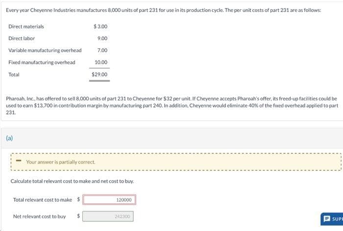 Every year Cheyenne Industries manufactures 8,000 units of part 231 for use in its production cycle. The per unit costs of part 231 are as follows:
Direct materials
Direct labor
Variable manufacturing overhead
Fixed manufacturing overhead
Total
Pharoah, Inc., has offered to sell 8,000 units of part 231 to Cheyenne for $32 per unit. If Cheyenne accepts Pharoah's offer, its freed-up facilities could be
used to earn $13,700 in contribution margin by manufacturing part 240. In addition, Cheyenne would eliminate 40% of the fixed overhead applied to part
231.
Your answer is partially correct.
$3.00
9.00
7.00
10.00
$29.00
Calculate total relevant cost to make and net cost to buy.
Total relevant cost to make $
Net relevant cost to buy
$
120000
242300
U
SUPR