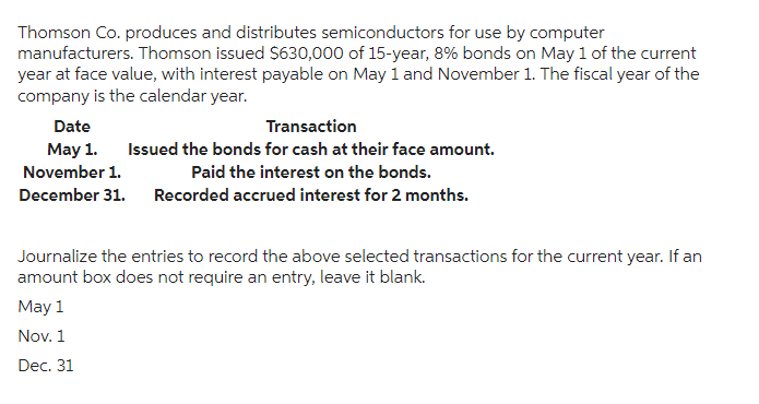 Thomson Co. produces and distributes semiconductors for use by computer
manufacturers. Thomson issued $630,000 of 15-year, 8% bonds on May 1 of the current
year at face value, with interest payable on May 1 and November 1. The fiscal year of the
company is the calendar year.
Date
Transaction
May 1. Issued the bonds for cash at their face amount.
November 1.
Paid the interest on the bonds.
December 31. Recorded accrued interest for 2 months.
Journalize the entries to record the above selected transactions for the current year. If an
amount box does not require an entry, leave it blank.
May 1
Nov. 1
Dec. 31