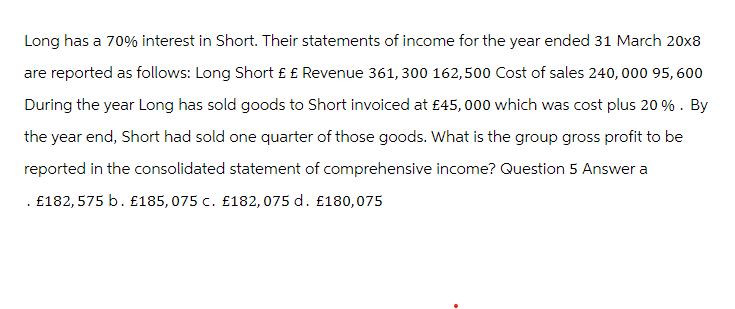 Long has a 70% interest in Short. Their statements of income for the year ended 31 March 20x8
are reported as follows: Long Short £ £ Revenue 361,300 162,500 Cost of sales 240, 000 95, 600
During the year Long has sold goods to Short invoiced at £45,000 which was cost plus 20%. By
the year end, Short had sold one quarter of those goods. What is the group gross profit to be
reported in the consolidated statement of comprehensive income? Question 5 Answer a
. £182,575 b. £185, 075 c. £182, 075 d. £180,075