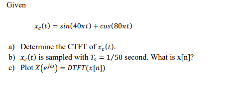 ### Given
\[ x_c(t) = \sin(40\pi t) + \cos(80\pi t) \]

### Questions

#### a) Determine the CTFT of \( x_c(t) \).

#### b) \( x_c(t) \) is sampled with \( T_s = 1/50 \) second. What is \( x[n] \)?

#### c) Plot \( X(e^{j\omega}) = DTFT\{x[n]\} \).

---

### Solution:

#### a) Continuous-Time Fourier Transform (CTFT) of \( x_c(t) \)

To determine the CTFT of \( x_c(t) = \sin(40\pi t) + \cos(80\pi t) \), we use the known Fourier Transform pairs:

1. For \( \sin(40\pi t) \):
   \[
   \sin(40\pi t) \Rightarrow \frac{1}{2j} \left[ \delta(f - 20) - \delta(f + 20) \right]
   \]

2. For \( \cos(80\pi t) \):
   \[
   \cos(80\pi t) \Rightarrow \frac{1}{2} \left[ \delta(f - 40) + \delta(f + 40) \right]
   \]

Thus, the CTFT of \( x_c(t) \) is:
\[
X_c(f) = \frac{1}{2j} \left[ \delta(f - 20) - \delta(f + 20) \right] + \frac{1}{2} \left[ \delta(f - 40) + \delta(f + 40) \right]
\]

#### b) Sampling \( x_c(t) \) with \( T_s = 1/50 \) second

Using the sampling period \( T_s = 1/50 \) second, we can express the sampled signal \( x[n] \) as:
\[
x[n] = x_c(nT_s) = \sin(40\pi (n/50)) + \cos(80\pi (n/50))
\]

Simplify the arguments:
\[
x[n] = \sin\left(\frac{40\pi n}{50}\right) + \cos\left(\frac{80\pi n}{50