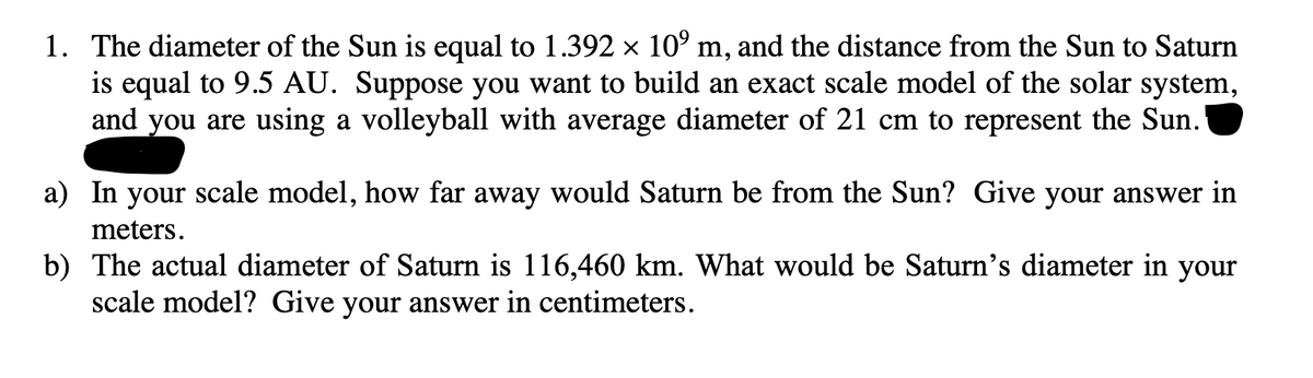 1. The diameter of the Sun is equal to 1.392 × 10⁹ m, and the distance from the Sun to Saturn
is equal to 9.5 AU. Suppose you want to build an exact scale model of the solar system,
and you are using a volleyball with average diameter of 21 cm to represent the Sun.
a) In your scale model, how far away would Saturn be from the Sun? Give your answer in
meters.
b) The actual diameter of Saturn is 116,460 km. What would be Saturn's diameter in your
scale model? Give your answer in centimeters.