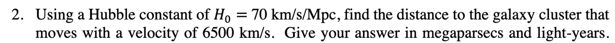 =
2. Using a Hubble constant of Ho 70 km/s/Mpc, find the distance to the galaxy cluster that
moves with a velocity of 6500 km/s. Give your answer in megaparsecs and light-years.