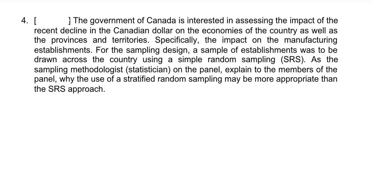 4. [
] The government of Canada is interested in assessing the impact of the
recent decline in the Canadian dollar on the economies of the country as well as
the provinces and territories. Specifically, the impact on the manufacturing
establishments. For the sampling design, a sample of establishments was to be
drawn across the country using a simple random sampling (SRS). As the
sampling methodologist (statistician) on the panel, explain to the members of the
panel, why the use of a stratified random sampling may be more appropriate than
the SRS approach.