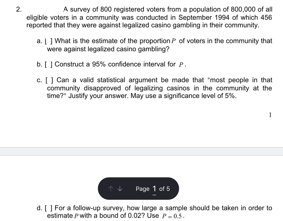 2.
A survey of 800 registered voters from a population of 800,000 of all
eligible voters in a community was conducted in September 1994 of which 456
reported that they were against legalized casino gambling in their community.
a. [ ] What is the estimate of the proportion P of voters in the community that
were against legalized casino gambling?
b. [ ] Construct a 95% confidence interval for P.
c. [ ] Can a valid statistical argument be made that "most people in that
community disapproved of legalizing casinos in the community at the
time?" Justify your answer. May use a significance level of 5%.
Page 1 of 5
1
d. [ ] For a follow-up survey, how large a sample should be taken in order to
estimate P with a bound of 0.02? Use P = 0.5.