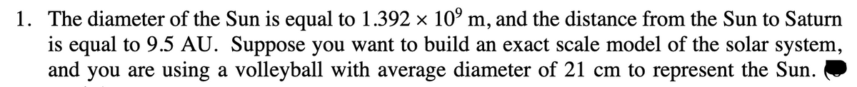 1. The diameter of the Sun is equal to 1.392 × 10⁹ m, and the distance from the Sun to Saturn
is equal to 9.5 AU. Suppose you want to build an exact scale model of the solar system,
and you are using a volleyball with average diameter of 21 cm to represent the Sun.