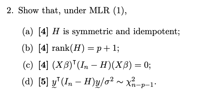 2. Show that, under MLR (1),
(a) [4] H is symmetric and idempotent;
(b) [4] rank(H) = p+1;
(c) [4] (XB)(In — H)(Xß) = 0;
-
(d) [5] y¹(In — H)y/o² ~ X²/−p−1·
-