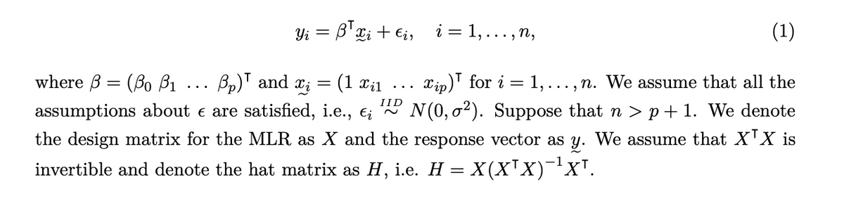 where ẞ(Bo ẞ1 Bp) and
...
Yi =
= ß³xi + €i,
i = 1, . . ., n,
Ꮖ ;
=
(1 xil
...
xip) for i
1,.
assumptions about & are satisfied, i.e., ε¿
IID
=
(1)
..., n. We assume that all the
DD N(0, 0²). Suppose that n > p+1. We denote
the design matrix for the MLR as X and the response vector as y. We assume that XTX is
invertible and denote the hat matrix as H, i.e. H = X(X'X)¯¹X'.