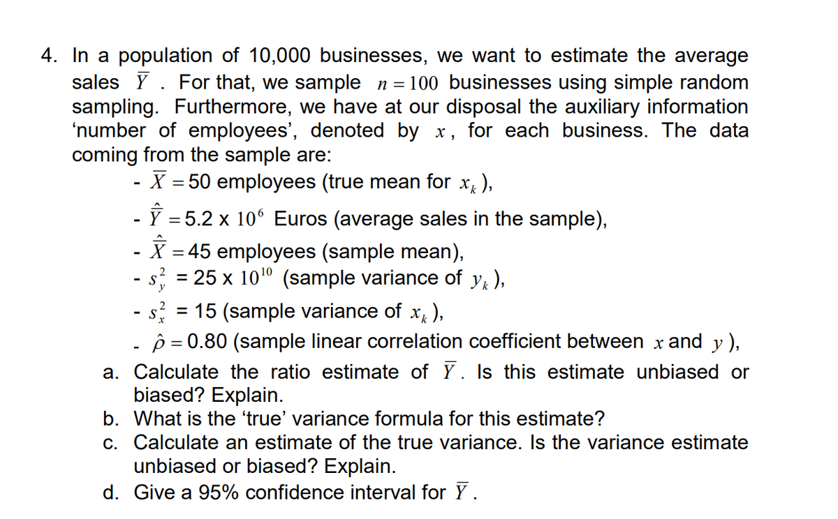 4. In a population of 10,000 businesses, we want to estimate the average
sales Y For that, we sample n = = 100 businesses using simple random
sampling. Furthermore, we have at our disposal the auxiliary information
'number of employees', denoted by x, for each business. The data
coming from the sample are:
-
- X = 50 employees (true mean for x ),
- Ŷ = 5.2 × 10 Euros (average sales in the sample),
- X = 45 employees (sample mean),
- s² = 25 x 1010 (sample variance of y₁),
-
2
- s² = 15 (sample variance of x^),
x
p=0.80 (sample linear correlation coefficient between x and y ),
a. Calculate the ratio estimate of Ỹ. Is this estimate unbiased or
biased? Explain.
b. What is the ‘true' variance formula for this estimate?
c. Calculate an estimate of the true variance. Is the variance estimate
unbiased or biased? Explain.
d. Give a 95% confidence interval for Y.