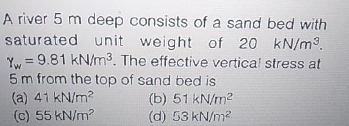 A river 5 m deep consists of a sand bed with
saturated unit weight of 20 kN/m3.
Yw, = 9.81 kN/m3. The effective vertical stress at
5 m from the top of sand bed is
(a) 41 kN/m2
(c) 55 kN/m?
(b) 51 kN/m2
(d) 53 kN/m?
