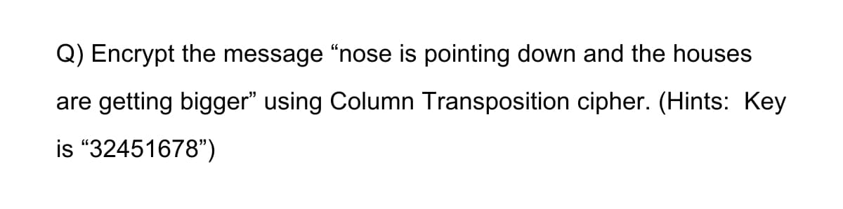 Q) Encrypt the message "nose is pointing down and the houses
are getting bigger" using Column Transposition cipher. (Hints: Key
is “32451678")
