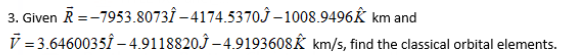 3. Given R =-7953.8073Î – 4174.5370Ĵ – 1008.9496K km and
V = 3.6460035Î – 4.9118820Ĵ –4.9193608Ê km/s, find the classical orbital elements.
